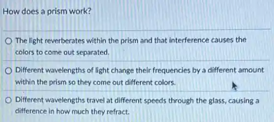 How does a prism work?
The light reverberates within the prism and that interference causes the
colors to come out separated.
Different wavelengths of light change their frequencies by a different amount
within the prism so they come out different colors.
Different wavelengths travel at different speeds through the glass, causing a
difference in how much they refract.