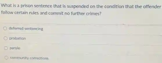 What is a prison sentence that is suspended on the condition that the offender
follow certain rules and commit no further crimes?
deferred sentencing
probation
parole
community corrections