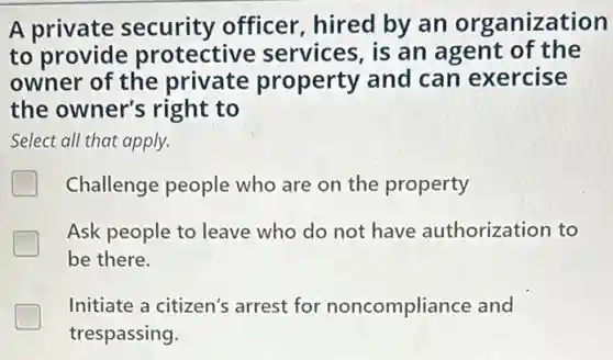A private security officer , hired by an organization
to provide protective services, is an agent of the
owner of the private property and can exercise
the owner's right to
Select all that apply.
Challenge people who are on the property
Ask people to leave who do not have authorization to
be there.
Initiate a citizen's arrest for noncompliance and
trespassing.
