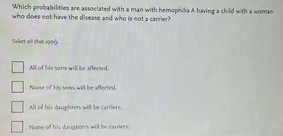 Which probabilities are associated with a man with hemophilia A having a child with a woman
who does not have the disease and who is not a carrier?
Select all that apply.
All of his sons will be affected.
None of his sons will be affected.
All of his daughters will be carriers.
None of his daughters will be carriers.
