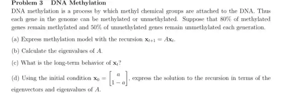 Problem 3 DNA Methylation
DNA methylation is a process by which methyl chemical groups are attached to the DNA. Thus
each gene in the genome can be methylated or unmethylated.Suppose that 80%  of methylated
genes remain methylated and 50%  of unmethylated genes remain unmethylated each generation.
(a) Express methylation model with the recursion x_(t+1)=Ax_(t)
(b) Calculate the eigenvalues of A.
(c) What is the long-term behavior of x_(t)
(d) Using the initial condition x_(0)=[} a 1-a ] , express the solution to the recursion in terms of the
eigenvectors and eigenvalues of A.