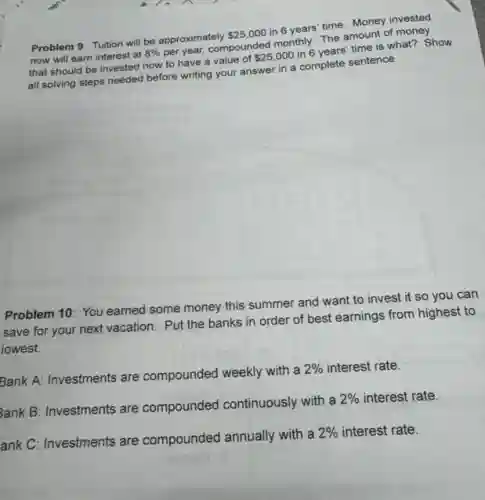 Problem 9: Tuition will be approximately
25,000
in 6 years' time Money invested
now will earn interest at
8%
per year, compounded monthly The amount of money
that should be invested now to have a value of
25,000
in 6 years' time is what? Show
all solving steps needed before writing your answer in a complete sentence.
Problem 10: You earned some money this summer and want to invest it so you can
save for your next vacation. Put the banks in order of best earnings from highest to
lowest.
Bank A: Investments are compounded weekly with a
2% interest rate.
3ank B: Investments are compounded continuously with a
2% interest rate.
ank C: Investments are compounded annually with a
2% interest rate.