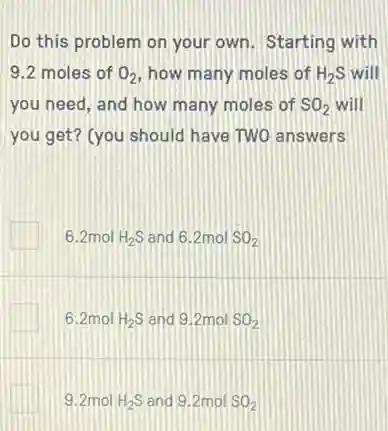Do this problem on your own. Starting with
9.2 moles of O_(2) how many moles of H_(2)S will
you need, and how many moles of SO_(2) will
you get? (you should have TWO answers
6.2mol H_(2)S and 6.2molSO_(2)
6.2mol H_(2)S and 9.2mol SO_(2)
9.2mol H_(2)S and 9.2mol SO_(2)