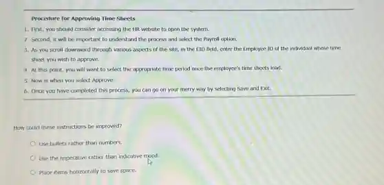Procedure for Approving Time Sheets
1. First, you should consider accessing the HR website to open the system.
2. Second, it will be important to understand the process and select the Payroll option.
3. As you scroll downward through various aspects of the site, in the EID field, enter the Employee ID of the individual whose time
sheet you wish to approve.
4. At this point, you will want to select the appropriate time period once the employee's time sheets load.
5. Now is when you select Approve.
6. Once you have completed this process, you can go on your merry way by selecting Save and Exit.
How could these instructions be improved?
Use bullets rather than numbers.
Use the imperative rather than indicative mood.
Place items horizontally to save space.