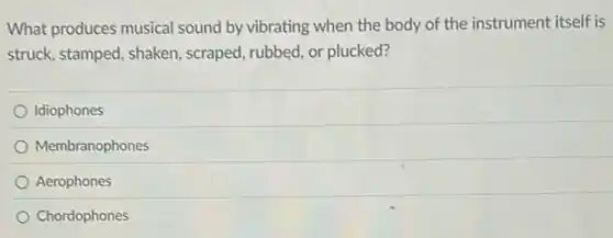 What produces musical sound by vibrating when the body of the instrument itself is
struck, stamped, shaken , scraped, rubbed, or plucked?
Idiophones
Membranophones
Aerophones
Chordophones
