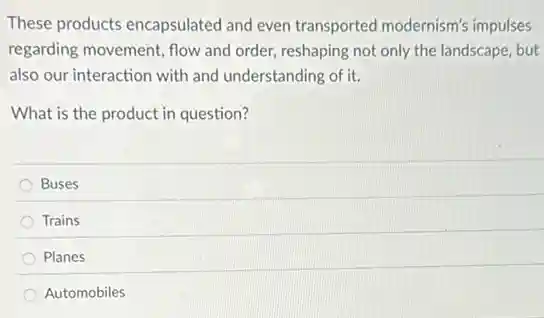These products encapsulated and even transported modernism's impulses
regarding movement, flow and order, reshaping not only the landscape, but
also our interaction with and understanding of it.
What is the product in question?
Buses
Trains
Planes
Automobiles