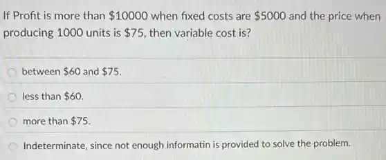 If Profit is more than 10000 when fixed costs are 5000 and the price when
producing 1000 units is 75 then variable cost is?
between 60 and 75
less than 60
more than 75
Indeterminate, since not enough informatin is provided to solve the problem.