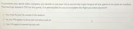 To promote your aerial video company you decide to use your UA to record the major league all star game at an open air stadium.
The FAA has issued a TFR for the game, is it permissible for you to complete the flight you have planned?
Yes, if you fly your UA outside of the stadium
No, the TFR applies to all aircraft including small UA
Yes, TFR apply to manned aircraft only