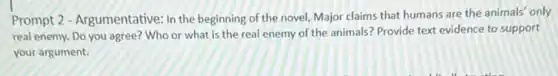 Prompt 2 - Argumentative: In the beginning of the novel, Major claims that humans are the animals only
real enemy. Do you agree? Who or what is the real enemy of the animals? Provide text evidence to support
your argument.