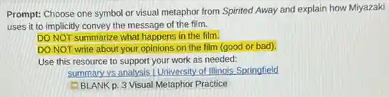 Prompt: Choose one symbol or visual metaphor from Spirited Away and explain how Miyazaki
uses it to implicitly convey the message of the film.
DO NOT summarize what happens in the film.
DO NOT write about your opinions on the film (good or bad).
Use this resource to support your work as needed:
summary vs analysis / University of Illinois Springfield
BLANK p. 3 Visual Metaphor Practice