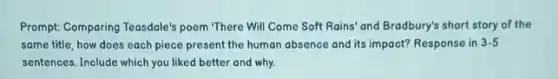 Prompt: Comparing Teasdole's poem "There Will Come Soft Rains' and Bradbury's short story of the
same title, how does each piece present the human absence and its impact? Response in 3-5
sentences. Include which you liked better and why.