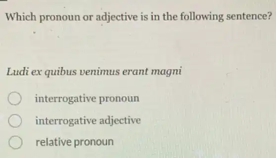 Which pronoun or adjective is in the following sentence?
Ludi ex quibus venimus erant magni
interrogative pronoun
interrogative adjective
relative pronoun