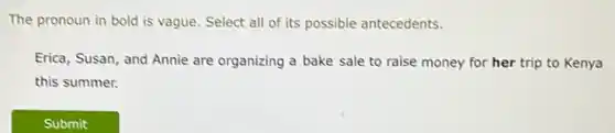The pronoun in bold is vague. Select all of its possible antecedents.
Erica, Susan, and Annie are organizing a bake sale to raise money for her trip to Kenya
this summer.