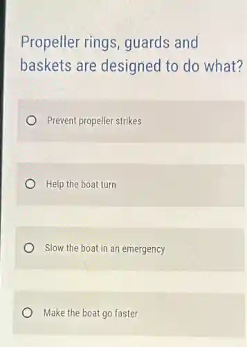 Propeller rings guards and
baskets are designed to do what?
Prevent propeller strikes
Help the boat turn
Slow the boat in an emergency
Make the boat go faster