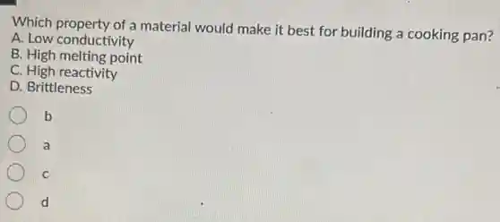 Which property of a material would make it best for building a cooking pan?
A. Low conductivity
B. High melting point
C. High reactivity
D. Brittleness
b
a
C
d