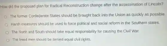How did the proposed plan for Radical Reconstruction change after the assassination of Lincoin?
The former Confederate States should be brought back into the Union as quickly as possible.
Harsh measures should be used to force political and social reform in the Southern states.
The North and South should take equal responsibility for causing the Civil War.
The freed men should be denied equal civil rights.