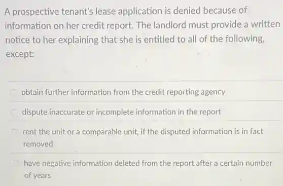 A prospective tenant's lease application is denied because of
information on her credit report. The landlord must provide a written
notice to her explaining that she is entitled to all of the following,
except:
obtain further information from the credit reporting agency
dispute inaccurate or incomplete information in the report
rent the unit or a comparable unit, if the disputed information is in fact
removed
have negative information deleted from the report after a certain number
of years