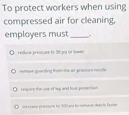 To protect workers when using
compressed air for cleaning,
employers must __
reduce pressure to 30 psi or lower
remove guarding from the air pressure nozzle
require the use of leg and foot protection
increase pressure to 100 psi to remove debris faster