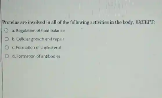 Proteins are involved in all of the following activities in the body, EXCEPT:
a. Regulation of fluid balance
b. Cellular growth and repair
c. Formation of cholesterol
d. Formation of antibodies
