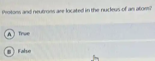 Protons and neutrons are located in the nucleus of an atom?
A True
B False