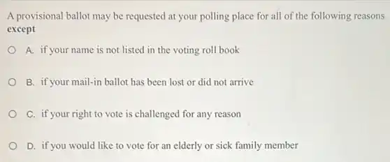 A provisional ballot may be requested at your polling place for all of the following reasons
except
A. if your name is not listed in the voting roll book
B. if your mail-in ballot has been lost or did not arrive
C. if your right to vote is challenged for any reason
D. if you would like to vote for an elderly or sick family member