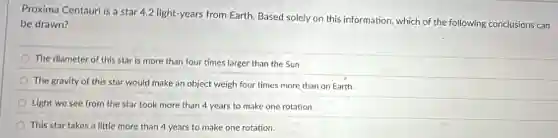 Proxima Centauri is a star 4.2 light-years from Earth. Based solely on this information, which of the following conclusions can
be drawn?
The diameter of this star is more than four times larger than the Sun.
The gravity of this star would make an object weigh four times more than on Earth.
Light we see from the star took more than 4 years to make one rotation.
This star takes a little more than 4 years to make one rotation.