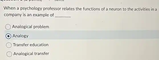 When a psychology professor relates the functions of a neuron to the activities in a
company is an example of __
Analogical problem
Analogy
Transfer education
Analogical transfer
