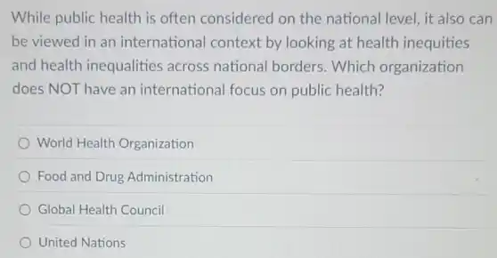 While public health is often considered on the national level, it also can
be viewed in an international context by looking at health inequities
and health inequalities across national borders .Which organization
does NOT have an international focus on public health?
World Health Organization
Food and Drug Administration
Global Health Council
United Nations
