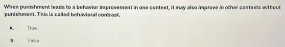 When punishment leads to a behavior improvement in one context, it may also improve in other contexts without
punishment. This is called behavioral contrast.
A.
True
B.
False