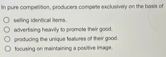 In pure competition producers compete exclusively on the basis of
selling identical items.
advertising heavily to promote their good.
producing the unique features of their good.
focusing on maintaining a positive image.