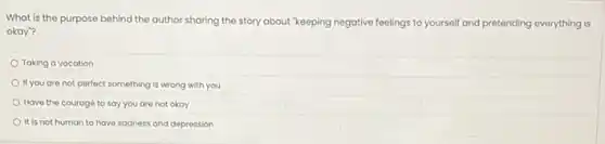 What is the purpose behind the author sharing the story about "keeping negative feelings to yourself and pretending everything is
okay"?
Taking a vacation
If you are not perfect something is wrong with you
Have the courage to say you are not okay
It is not human to have sadness and depression