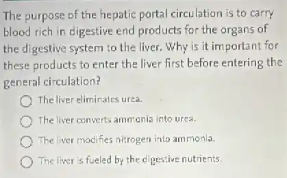 The purpose of the hepatic portal circulation is to carry
blood rich in digestive end products for the organs of
the digestive system to the liver.Why is it important for
these products to enter the liver first before entering the
general circulation?
The liver eliminates urea.
The liver converts ammonia into urea.
The liver modifies nitrogen into ammonia.
The liver is fueled by the digestive nutrients.