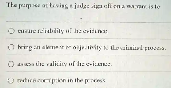 The purpose of having a judge sign off on a warrant is to
ensure reliability of the evidence.
bring an element of objectivity to the criminal process.
assess the validity of the evidence.
reduce corruption in the process.