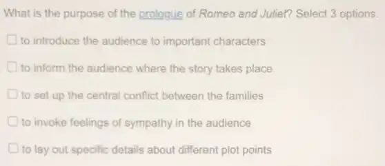 What is the purpose of the prologue of Romeo and Juliet?Select 3 options.
to introduce the audience to important characters
to inform the audience where the story takes place
D to set up the central conflict between the families
to invoke feelings of sympathy in the audience
to lay out specific details about different plot points