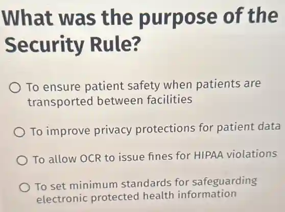 What was the purpose of the
Security Rule?
To ensure patient safety when patients are
transported between facilities
To improve privacy protections for patient data
To allow OCR to issue fines for HIPAA violations
To set minimum standards for safeguarding
electronic protected health information