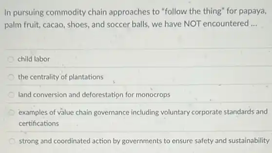 In pursuing commodity chain approaches to "follow the thing" for papaya,
palm fruit, cacao, shoes and soccer balls, we have NOT encountered __
child labor
the centrality of plantations
land conversion and deforestation for monocrops
examples of value chain governance including voluntary corporate standards and
certifications
strong and coordinated action by governments to ensure safety and sustainability