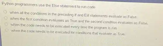 Python programmers use the Else statement to run code
when all the conditions in the preceding If and Elit statements evaluate as False.
when the first condition evaluates as True and the second condition evaluates as False.
when the code needs to be executed every time the program is run.
when the code needs to be executed for conditions that evaluate as True.