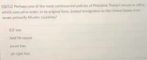 (Q012) Perhaps one of the most controversial policies of President Trump's tenure in office.
which executive order, in its original form, limited immigration to the United States from
seven primarily Muslim countries?
ICE ban
NAFTA repeal
travel ban
alt-right ban
