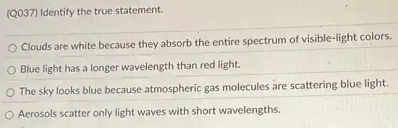 (Q037) Identify the true statement.
Clouds are white because they absorb the entire spectrum of visible-light colors.
Blue light has a longer wavelength than red light.
The sky looks blue because atmospheric gas molecules are scattering blue light.
Aerosols scatter only light waves with short wavelengths.