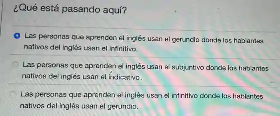 ¿Qué está pasando aquí?
A Las personas que aprenden el inglés usan el gerundio donde los hablantes
nativos del inglés usan el infinitivo.
Las personas que aprenden el inglés usan el subjuntivo donde los hablantes
nativos del inglés usan el indicativo.
Las personas que aprenden el inglés usan el infinitivo donde los hablantes
nativos del inglés usan el gerundio.