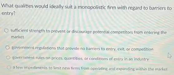 What qualities would ideally suit a monopolistic firm with regard to barriers to
entry?
sufficient strength to prevent or discourage potential competitors from entering the
market
government regulations that provide no barriers to entry, exit, or competition
government rules on prices quantities, or conditions of entry in an industry
a few impediments to limit new firms from operating and expanding within the market
