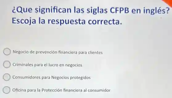 ¿Que significan las siglas CFPB en inglés?
Escoja la respuesta correcta.
Negocio de prevención financiera para clientes
Criminales para el lucro en negocios
Consumidores para Negocios protegidos
Oficina para la Protección financiera al consumidor