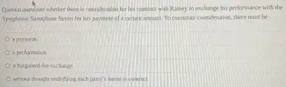 Quentin questions whether there is consideration for his contract with Rainey to exchange his performance with the
Symphonic Saxophone Sextet for her payment of a certain amount.To constitute consideration there must be
a payment.
a performance.
a bargained-for exchange.
serious thought underlying each party's intent to contract.