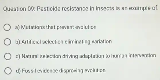 Question 09: Pesticide resistance in insects is an example of:
a) Mutations that prevent evolution
b) Artificial selection eliminating variation
c) Natural selection driving adaptation to human intervention
d) Fossil evidence disproving evolution