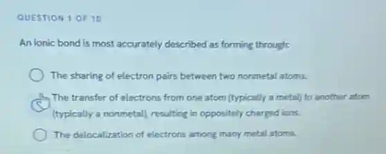 QUESTION 1 OF 10
An ionic bond is most accurately described as forming through:
The sharing of electron pairs between two nonmetal atoms.
The transfer of electrons from one atom (typically a metal) to another atom
(typically a nonmetall, resulting in oppositely charged ions.
The delocalization of electrons among many metal atoms.