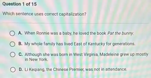 Question 1 of 15
Which sentence uses correct capitalization?
A. When Ronnie was a baby, he loved the book Pat the bunny.
B. My whole family has lived East of Kentucky for generations.
C. Although she was born in West Virginia Madeleine grew up mostly
in New York.
D. Li Keqiang, the Chinese Premier, was not in attendance.