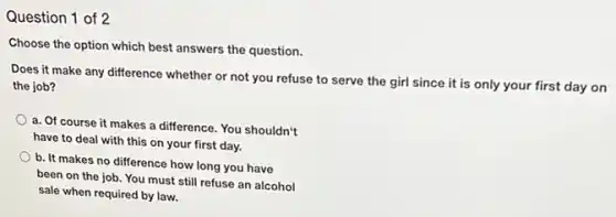 Question 1 of 2
Choose the option which best answers the question.
Does it make any difference whether or not you refuse to serve the girl since it is only your first day on
the job?
a. Of course it makes a difference. You shouldn't
have to deal with this on your first day.
b. It makes no difference how long you have
been on the job You must still refuse an alcohol
sale when required by law.