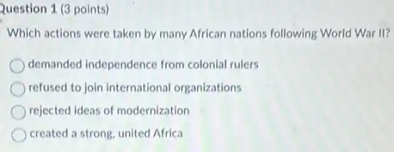 Question 1 (3 points)
Which actions were taken by many African nations following World War II?
demanded independence from colonial rulers
refused to join international organizations
rejected ideas of modernization
created a strong, united Africa