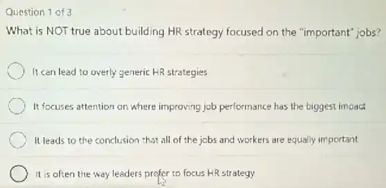 Question 1 of 3
What is NOT true about building HR strategy focused on the "important jobs?
It can lead to overly generic HR strategies
It focuses attention on where improving job performance has the biggest impact
It leads to the conclusion that all of the jobs and workers are equally important
It is often the way leaders prefer to focus HR strategy