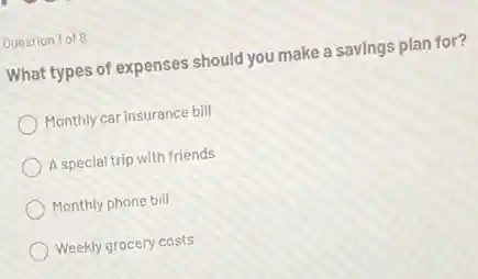 Question 1 of 8
What types of expenses should you make a savings plan for?
Monthly car insurance bill
A special trip with friends
Monthly phone bill
Weekly grocery costs